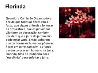 Florinda Quando  a Comissão Organizadora decide que todas as flores vão à festa, que alguns animais vão  tocar na orquestra e  que os pirilampos vão fazer de decoração, também decidem que a jarra do jardim não pode estar vazia. Então, acharam que conforme os humanos põem as flores em jarras também  as flores devem colocar um humano na jarra. Florinda, filha do jardineiro, foi a “escolhida” para enfeitar a jarra. 