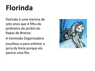 Florinda Florinda é uma menina de sete anos que é filha do jardineiro do jardim do Rapaz de Bronze. A Comissão Organizadora escolheu-a para enfeitar a jarra da festa porque ela parece uma flor.  