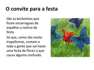 O convite para a festa  São as borboletas que ficam encarregues de espalhar a notícia da festa. Só que, como são muito trapalhonas, contam a toda a gente que vai haver uma festa de flores o que causa alguma confusão. 