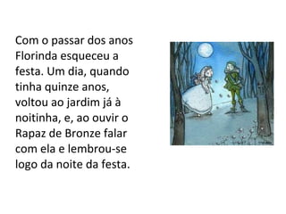 Com o passar dos anos Florinda esqueceu a festa. Um dia, quando tinha quinze anos,  voltou ao jardim já à noitinha, e, ao ouvir o Rapaz de Bronze falar com ela e lembrou-se logo da noite da festa. 