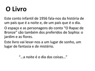 O Livro Este conto infantil de 1956 fala-nos da história de um país que é a noite e, de um país que é o dia. O espaço e as personagens do conto “O Rapaz de Bronze” são também dos preferidos de Sophia: o jardim e as flores. Este livro vai levar-nos a um lugar de sonho, um lugar de fantasia e de mistério. “… a noite é o dia das coisas…” 