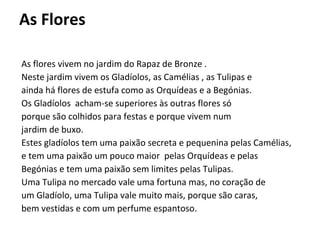 As Flores As flores vivem no jardim do Rapaz de Bronze . Neste jardim vivem os Gladíolos, as Camélias , as Tulipas e  ainda há flores de estufa como as Orquídeas e a Begónias. Os Gladíolos  acham-se superiores às outras flores só  porque são colhidos para festas e porque vivem num  jardim de buxo.  Estes gladíolos tem uma paixão secreta e pequenina pelas Camélias, e tem uma paixão um pouco maior  pelas Orquídeas e pelas Begónias e tem uma paixão sem limites pelas Tulipas. Uma Tulipa no mercado vale uma fortuna mas, no coração de um Gladíolo, uma Tulipa vale muito mais, porque são caras,  bem vestidas e com um perfume espantoso. 