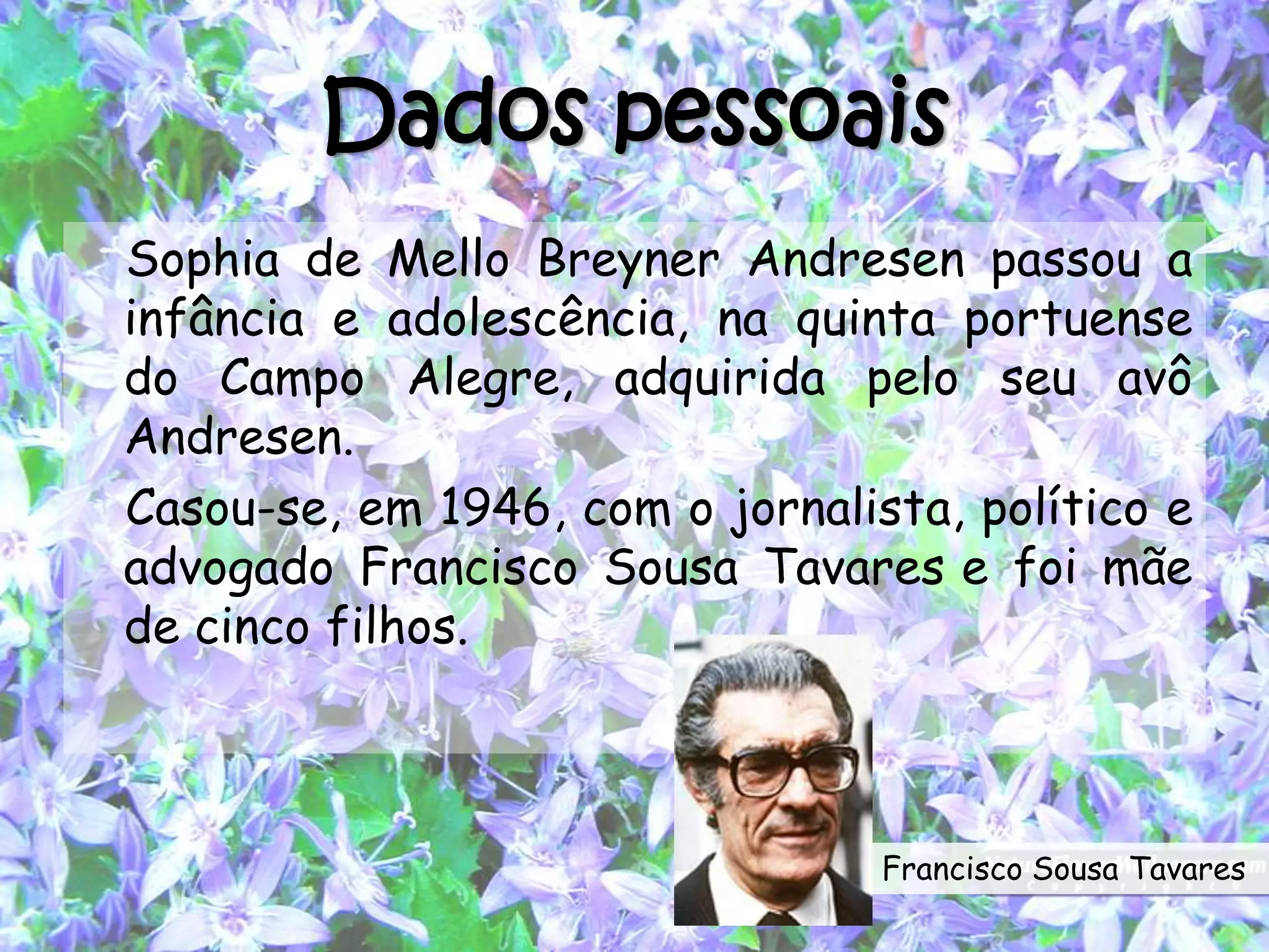 Dados pessoais
Sophia de Mello Breyner Andresen passou a
infância e adolescência, na quinta portuense
do Campo Alegre, adquirida pelo seu avô
Andresen.
Casou-se, em 1946, com o jornalista, político e
advogado Francisco Sousa Tavares e foi mãe
de cinco filhos.
Francisco Sousa Tavares