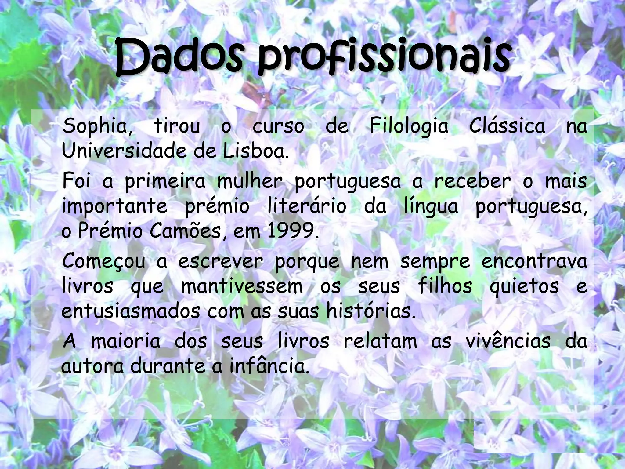 Dados profissionais
Sophia, tirou o curso de Filologia Clássica na
Universidade de Lisboa.
Foi a primeira mulher portuguesa a receber o mais
importante prémio literário da língua portuguesa,
o Prémio Camões, em 1999.
Começou a escrever porque nem sempre encontrava
livros que mantivessem os seus filhos quietos e
entusiasmados com as suas histórias.
A maioria dos seus livros relatam as vivências da
autora durante a infância.