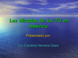 Las décadas de los 70 enLas décadas de los 70 en
AméricaAmérica
Presentado por:Presentado por:
Liz Carolina Herrera OsesLiz Carolina Herrera Oses
 