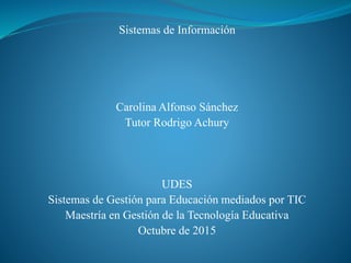 Sistemas de Información
Carolina Alfonso Sánchez
Tutor Rodrigo Achury
UDES
Sistemas de Gestión para Educación mediados por TIC
Maestría en Gestión de la Tecnología Educativa
Octubre de 2015
 