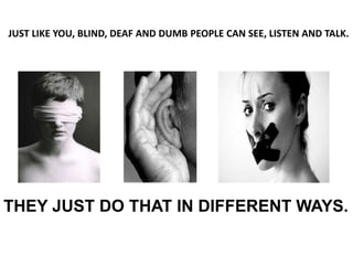 JUST LIKE YOU, BLIND, DEAF AND DUMB PEOPLE CAN SEE, LISTEN AND TALK.




THEY JUST DO THAT IN DIFFERENT WAYS.
 