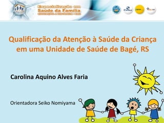 Qualificação da Atenção à Saúde da Criança
em uma Unidade de Saúde de Bagé, RS
Carolina Aquino Alves Faria
Orientadora Seiko Nomiyama
 