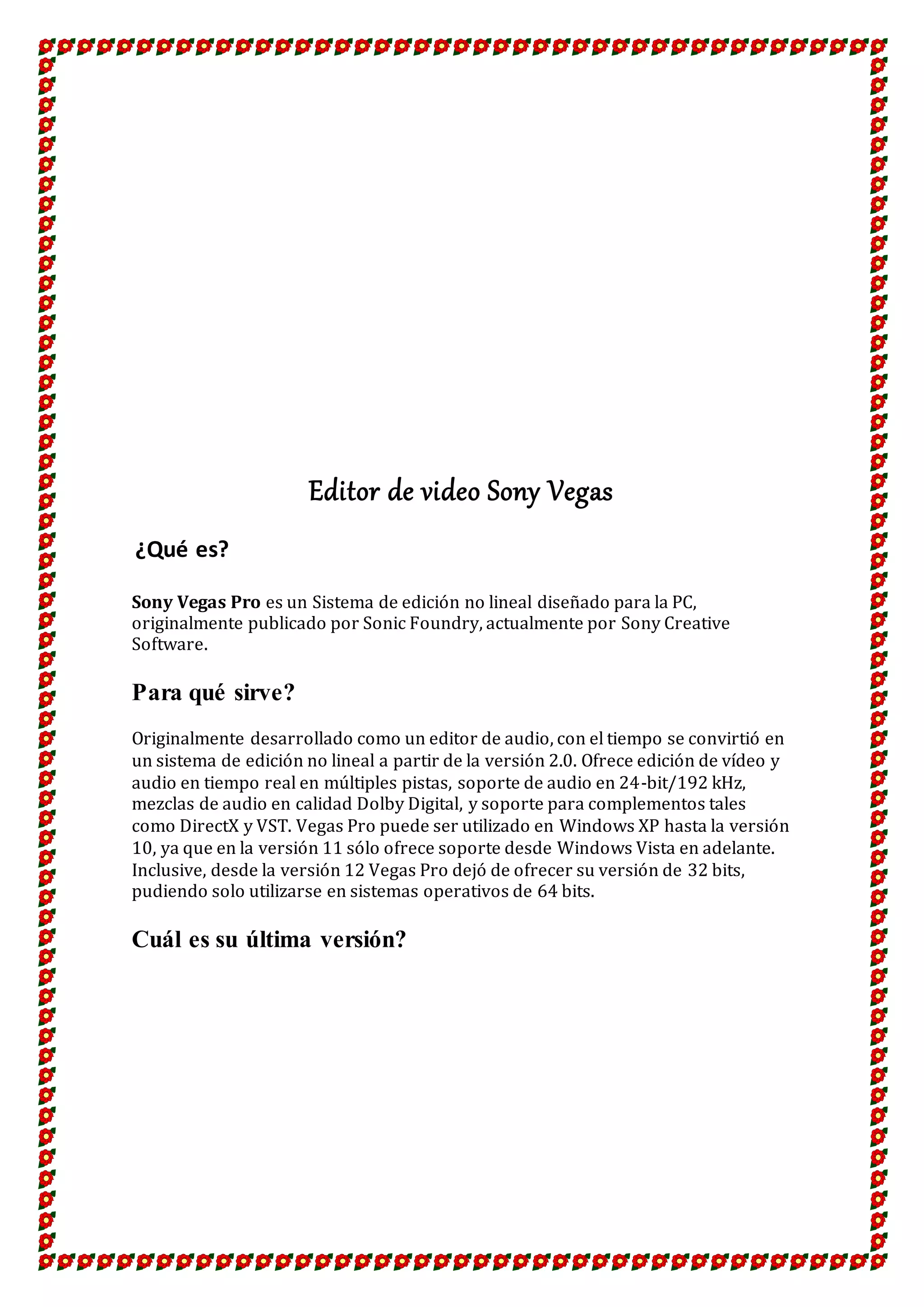 Editor de video Sony Vegas
¿Qué es?
Sony Vegas Pro es un Sistema de edición no lineal diseñado para la PC,
originalmente publicado por Sonic Foundry, actualmente por Sony Creative
Software.
Para qué sirve?
Originalmente desarrollado como un editor de audio, con el tiempo se convirtió en
un sistema de edición no lineal a partir de la versión 2.0. Ofrece edición de vídeo y
audio en tiempo real en múltiples pistas, soporte de audio en 24-bit/192 kHz,
mezclas de audio en calidad Dolby Digital, y soporte para complementos tales
como DirectX y VST. Vegas Pro puede ser utilizado en Windows XP hasta la versión
10, ya que en la versión 11 sólo ofrece soporte desde Windows Vista en adelante.
Inclusive, desde la versión 12 Vegas Pro dejó de ofrecer su versión de 32 bits,
pudiendo solo utilizarse en sistemas operativos de 64 bits.
Cuál es su última versión?