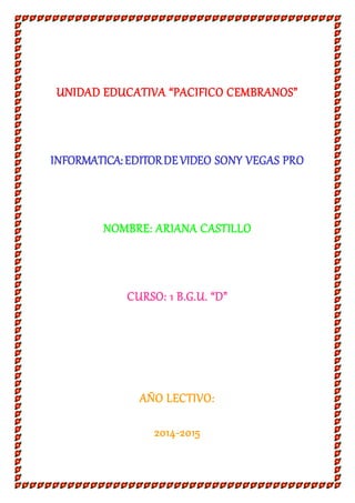UNIDAD EDUCATIVA “PACIFICO CEMBRANOS” 
INFORMATICA: EDITOR DE VIDEO SONY VEGAS PRO 
NOMBRE: ARIANA CASTILLO 
CURSO: 1 B.G.U. “D” 
AÑO LECTIVO: 
2014-2015 
 