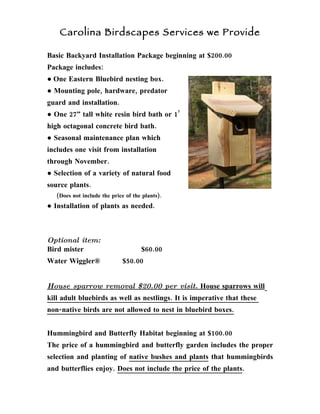 Carolina Birdscapes Services we Provide

Basic Backyard Installation Package beginning at $200.00
Package includes:
● One Eastern Bluebird nesting box.
● Mounting pole, hardware, predator
guard and installation.
● One 27” tall white resin bird bath or 1’
high octagonal concrete bird bath.
● Seasonal maintenance plan which
includes one visit from installation
through November.
● Selection of a variety of natural food
source plants.
   (Does not include the price of the plants).
● Installation of plants as needed.



Optional item:
Bird mister                          $60.00
Water Wiggler®               $50.00


House sparrow removal $20.00 per visit. House sparrows will
kill adult bluebirds as well as nestlings. It is imperative that these
non-native birds are not allowed to nest in bluebird boxes.


Hummingbird and Butterfly Habitat beginning at $100.00
The price of a hummingbird and butterfly garden includes the proper
selection and planting of native bushes and plants that hummingbirds
and butterflies enjoy. Does not include the price of the plants.
 