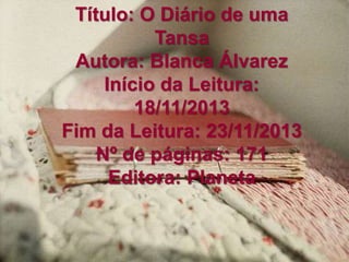 Título: O Diário de uma
Tansa
Autora: Blanca Álvarez
Início da Leitura:
18/11/2013
Fim da Leitura: 23/11/2013
Nº de páginas: 171
Editora: Planeta
 