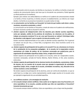 La comunicación entre la escuela y las familias es muy buena. Se notifica a la familia a través del
cuaderno de comunicación diario; esto hace que la vinculación sea constante y fluida logrando
un efecto positivo en la enseñanza.
Ejemplo: para realizar una salida didáctica se notifica en el cuaderno de comunicaciones citando
a la familia a firmar el permiso, la familia concurre al establecimiento y se informa con mayor
detalle, si la familia no se presenta el estudiante no puede realizar el viaje.
e- La comunicación con las familias ¿es frecuente? ¿A través de qué medios suele darse: ¿notas,
reuniones, encuentros ocasionales, u otros?
La comunicación con las familias es frecuente, a través de notas en el cuaderno de notificaciones.
Se hacen reuniones cuando la situación lo amerita.
f- ¿Existen espacios de trabajo/reunión entre los docentes para abordar asuntos específicos,
como por ejemplo, análisis de las prácticas de enseñanza, las relaciones con los padres, el
trabajo con proyectos escolares? Si es así, ¿con qué frecuencia se realizan? ¿Participan todos
los docentes o solo algunos? ¿son un aporte a la tarea de enseñar, o no?
Existen reuniones departamentales en las cuales se abordan asuntos específicos. Por lo general
se realizan una vez por mes, y si hace falta, se programan otras. Estas reuniones suman en la
tarea de enseñar.
g- ¿Existen espacios de participación de los padres en la escuela? Si es así, ¿funcionan en el marco
de la socialización de las propuestas pedagógica de la escuela; de la cooperadora escolar;
asociaciones y/o clubes de padres; de las reuniones convocadas por grado/curso; para la
organización de actividades específicas (viajes, ferias, arreglos de la escuela)?
Existen espacios de participación de los padres en la escuela, como ser: Cooperadora escolar,
reuniones convocadas, Jornada de Puertas Abiertas, Noche Artística, el CAJ, actos escolares,
entre otros.
h- ¿Existen espacios de participación de los alumnos (centros de estudiantes, asociaciones; clubes
de ciencias, etc.) en asuntos de la escuela como por ejemplo la organización de actividades
específicas (viajes, ferias, arreglos de la escuela, actividades recreativas, etc), discusión de las
normas escolares u otras actividades?
No existen espacios de participación de los alumnos, como ser centros de estudiantes. Lo que se
suele hacer es, se elige uno o varios representantes cuando surgen asuntos en la escuela como
por ejemplo la organización de una actividad específica.
 Los conflictos escolares y las estrategias de resolución.
a- En la escuela siempre existen conflictos. Estos suelen ser en algunos casos muy frecuentes y en
otros esporádicos. En su escuela, ¿ustedes perciben que ellos son esporádicos o frecuentes?
Comente brevemente por qué.
En la escuela siempre existen conflictos. Estos son esporádicos y con un bajo nivel de gravedad.
 