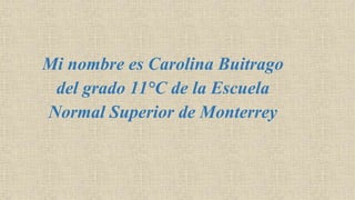 Mi nombre es Carolina Buitrago
del grado 11°C de la Escuela
Normal Superior de Monterrey
 