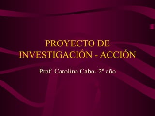 PROYECTO DE 
INVESTIGACIÓN - ACCIÓN 
Prof. Carolina Cabo- 2º año 
 