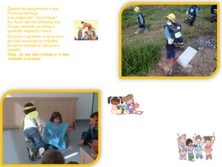 Quando me perguntares o quefiz na escola hoje, e eu responder: "eu brinquei".Por favor não me entendas mal.Já que, entende, eu estou a aprender enquanto brinco.Eu estou a aprender a apreciar eser bem sucedido no trabalho.Eu estou a preparar-me para o amanhã.Hoje, eu sou uma criança e o meu trabalho é brincar.