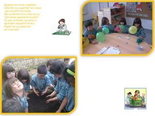 Quando me vires a apanhar insectos ou a guardar as coisasque encontro no bolso,não os deites fora como se eu "estivesse apenas brincando".Já que, entende, eu estou a aprender enquanto brinco.Algum dia eu posso ser um cientista.