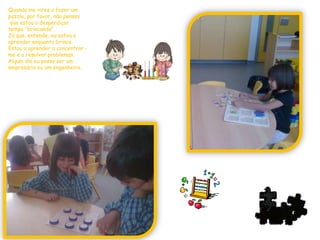 Quando me vires a fazer um puzzle, por favor, não pensesque estou a desperdiçar tempo "brincando".Já que, entende, eu estou a aprender enquanto brinco.Estou a aprender a concentrar -me e a resolver problemas.Algum dia eu posso ser umempresário ou um engenheiro.