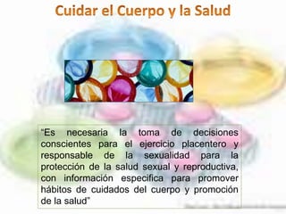 “Es necesaria la toma de decisiones
conscientes para el ejercicio placentero y
responsable de la sexualidad para la
protección de la salud sexual y reproductiva,
con información especifica para promover
hábitos de cuidados del cuerpo y promoción
de la salud”
 