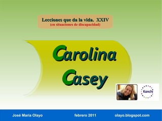 Lecciones que da la vida. XXIV
                   (en situaciones de discapacidad)




                   Carolina
                    Casey
José María Olayo                  febrero 2011        olayo.blogspot.com
 