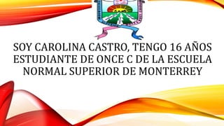 SOY CAROLINA CASTRO, TENGO 16 AÑOS
ESTUDIANTE DE ONCE C DE LA ESCUELA
NORMAL SUPERIOR DE MONTERREY
 