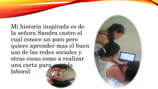 Mi historia inspirada es de
la señora Sandra castro el
cual conoce un poco pero
quiere aprender mas el buen
uso de las redes sociales y
otras cosas como a realizar
una carta para su vida
laboral