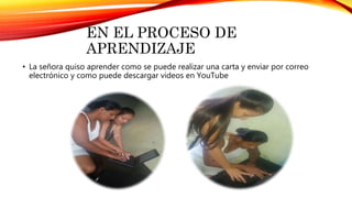 EN EL PROCESO DE
APRENDIZAJE
• La señora quiso aprender como se puede realizar una carta y enviar por correo
electrónico y como puede descargar videos en YouTube
 