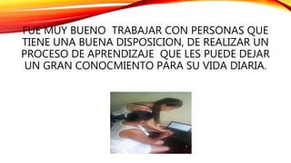 FUE MUY BUENO TRABAJAR CON PERSONAS QUE
TIENE UNA BUENA DISPOSICION, DE REALIZAR UN
PROCESO DE APRENDIZAJE QUE LES PUEDE DEJAR
UN GRAN CONOCMIENTO PARA SU VIDA DIARIA.
 