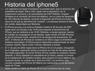 Historia del iphone5
   Los ingenieros de Apple investigaron la pantalla táctil, bajo la dirección del
    presidente de Apple, Steve Jobs. Apple creó el dispositivo con la
    colaboración exclusiva y sin precedentes de AT&T Mobility- Cingular
    Wireless en el momento del inicio del teléfono- con un coste de desarrollo
    de 150 millones de dólares. Durante el desarrollo del iPhone el nombre
    clave con el que se denominó fue “purple2”. La empresa rechazó el diseño
    del comité, desarrollado por Motorola.
   El iPhone se puso a la venta en Estados Unidos el 29 de junio de 2007.
    Apple cerró sus tiendas a las 14:00 para preparar el lanzamiento del
    iPhone, que se realizaría a las 18:00. Mientras, a escala nacional, cientos
    de clientes se congregaron en las tiendas. Apple vendió 270.000 iPhones
    en las 30 primeras horas, durante el fin de semana del lanzamiento. En
    2007, 8 millones de iPhones se vendieron en EEUU según la Entertainment
    Software Association. El iPhone estuvo disponible posteriormente en otros
    5 países: Irlanda, Reino Unido, Francia, Alemania y Austria.
   El 11 de julio de 2008, Apple lanzó el iPhone 3G en 22 países, incluyendo
    los 6 originales, esperando lanzar el producto en más de 48 países durante
    los meses siguientes. El primer iPhone 3G fue vendido en Auckland, Nueva
    Zelanda, a Jonny Gladwell (un estudiante de 22 años), pasado un minuto
    de la medianoche. En Estados Unidos, para comprar el nuevo teléfono era
    necesario firmar un contrato de 2 años con AT&T. Los primeros días
    muchas unidades del iPhone 3G fallaron por sobrecarga en los servidores
    Apple de iTunes.
   Apple vendió un millón de iPhone 3G en sus 3 primeros días de venta.
 