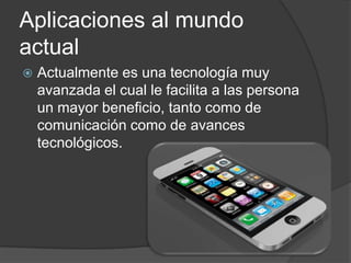 Aplicaciones al mundo
actual
   Actualmente es una tecnología muy
    avanzada el cual le facilita a las persona
    un mayor beneficio, tanto como de
    comunicación como de avances
    tecnológicos.
 