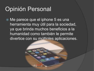 Opinión Personal
   Me parece que el iphone 5 es una
    herramienta muy útil para la sociedad,
    ya que brinda muchos beneficios a la
    humanidad como también le permite
    divertice con su múltiples aplicaciones.
 