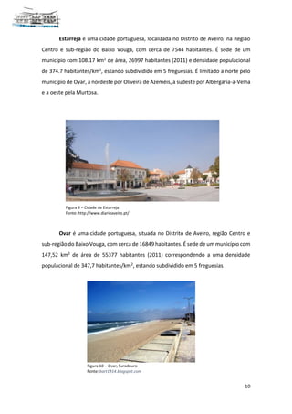 10
Estarreja é uma cidade portuguesa, localizada no Distrito de Aveiro, na Região
Centro e sub-região do Baixo Vouga, com cerca de 7544 habitantes. É sede de um
município com 108.17 km2 de área, 26997 habitantes (2011) e densidade populacional
de 374.7 habitantes/km2, estando subdividido em 5 freguesias. É limitado a norte pelo
município de Ovar, a nordeste por Oliveira de Azeméis, a sudeste por Albergaria-a-Velha
e a oeste pela Murtosa.
Ovar é uma cidade portuguesa, situada no Distrito de Aveiro, região Centro e
sub-região do Baixo Vouga, com cerca de 16849 habitantes. É sede de um município com
147,52 km2 de área de 55377 habitantes (2011) correspondendo a uma densidade
populacional de 347,7 habitantes/km2, estando subdividido em 5 freguesias.
Figura 9 – Cidade de Estarreja
Fonte: http://www.diarioaveiro.pt/
Figura 10 – Ovar, Furadouro
Fonte: bart1914.blogspot.com
 