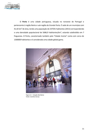 11
O Porto é uma cidade portuguesa, situada no noroeste de Portugal e
pertencente à região Norte e sub-região do Grande Porto. É sede de um município com
41,42 km2 de área, tendo uma população de 237591 habitantes (2011) correspondendo
a uma densidade populacional de 5686,9 habitantes/km2, estando subdividido em 7
freguesias. O Porto, caracterizado também pela “Cidade Invicta” conta com cerca de
1300000 habitantes e é considerada uma cidade global gama.
Figura 11 – Estação São Bento
Fonte: Carolina Cercas
 