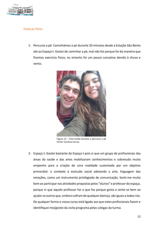 12
Visita ao Porto
1- Percurso a pé: Caminhámos a pé durante 20 minutos desde a Estação São Bento
até ao Espaço t. Gostei de caminhar a pé, mal não fez porque foi da maneira que
fizemos exercício físico, no entanto foi um pouco cansativo devido à chuva e
vento.
2- Espaço t: Gostei bastante do Espaço t pois vi que um grupo de profissionais das
áreas da saúde e das artes mobilizaram conhecimentos e sobretudo muito
empenho para a criação de uma realidade sustentada por um objetivo
primordial: o combate à exclusão social adotando a arte, linguagem das
emoções, como um instrumento privilegiado de comunicação. Senti-me muito
bem ao participar nas atividades propostas pelos “alunos” e professor do espaço,
porque vi que aquele professor faz o que faz porque gosta e sente-se bem ao
ajudar os outros que, embora sofram de qualquer doença, são iguais a todos nós.
De qualquer forma o nosso curso está ligado aos que estes profissionais fazem e
identifiquei-me/gostei da visita programa pelas colegas da turma.
Figura 12 – Foto tirada durante o percurso a pé
Fonte: Carolina Cercas
 