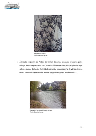 13
3- Atividade no jardim do Palácio de Cristal: Gostei da atividade programa pelas
colegas da turma porque foi uma maneira diferente e divertida de aprender algo
sobre a cidade do Porto. A atividade consistiu na descoberta de vários objetos
com a finalidade de responder a umas perguntas sobre a “Cidade invicta”.
Figura 12 – Espaço t
Fonte: Carolina Cercas
Figura 13 – Jardim do Palácio do Gelo
Fonte: Carolina Cercas
 