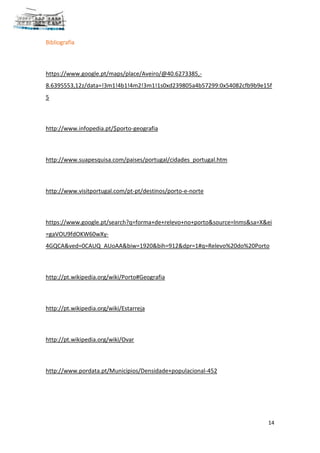 14
Bibliografia
https://www.google.pt/maps/place/Aveiro/@40.6273385,-
8.6395553,12z/data=!3m1!4b1!4m2!3m1!1s0xd239805a4b57299:0x54082cfb9b9e15f
5
http://www.infopedia.pt/$porto-geografia
http://www.suapesquisa.com/paises/portugal/cidades_portugal.htm
http://www.visitportugal.com/pt-pt/destinos/porto-e-norte
https://www.google.pt/search?q=forma+de+relevo+no+porto&source=lnms&sa=X&ei
=gaVOU9fdOKW60wXy-
4GQCA&ved=0CAUQ_AUoAA&biw=1920&bih=912&dpr=1#q=Relevo%20do%20Porto
http://pt.wikipedia.org/wiki/Porto#Geografia
http://pt.wikipedia.org/wiki/Estarreja
http://pt.wikipedia.org/wiki/Ovar
http://www.pordata.pt/Municipios/Densidade+populacional-452
 