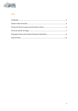 2
Índice
Introdução ........................................................................................................................ 3
Escalas e tipos de escalas ................................................................................................. 4
Formas de relevo no percurso entre Aveiro e Porto........................................................ 6
Forma do vale do rio Vouga ............................................................................................. 7
Ocupação humana entre Aveiro/ Estarreja e Ovar/Porto................................................ 8
Visita ao Porto ................................................................................................................ 12
 