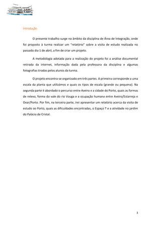 3
Introdução
O presente trabalho surge no âmbito da disciplina de Área de Integração, onde
foi proposto à turma realizar um “relatório” sobre a visita de estudo realizada no
passado dia 1 de abril, a fim de criar um projeto.
A metodologia adotada para a realização do projeto foi a análise documental
retirada da internet, informação dada pela professora da disciplina e algumas
fotografias tiradas pelos alunos da turma.
O projeto encontra-se organizado em três partes. A primeira corresponde a uma
escala da planta que utilizámos e quais os tipos de escala (grande ou pequena). Na
segunda parte é abordado o percurso entre Aveiro e a cidade do Porto, quais as formas
de relevo, forma do vale do rio Vouga e a ocupação humana entre Aveiro/Estarreja e
Ovar/Porto. Por fim, na terceira parte, irei apresentar um relatório acerca da visita de
estudo ao Porto, quais as dificuldades encontradas, o Espaço T e a atividade no jardim
do Palácio de Cristal.
 
