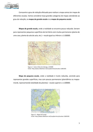 5
Consoante o grau de redução efetuado para realizar o mapa vamos ter mapas de
diferentes escalas. Vamos considerar duas grandes categorias de mapas atendendo ao
grau de redução; os mapas de grande escala e os mapas de pequena escala.
Mapas de grande escala, onde a realidade se encontra pouco reduzida. Servem
para representar pequenas superfícies de território com muitos pormenores (planta de
uma casa, planta da sala de aula, etc.) – escala igual ou inferior a 1:100000.
Mapa de pequena escala, onde a realidade é muito reduzida, servindo para
representar grandes superfícies, mas com poucos pormenores (planisférios ou mapas-
múndi, representando totalidade do planeta) – escala superior a 1:100000.
Figura 2 – Carta militar de Valongo, 1/25000
Fonte: http://www.slideshare.net/susybarreiros/escalas-11681365
Figura 3 – Mapa da Europa
Fonte: http://www.slideshare.net/susybarreiros/escalas-11681365
 