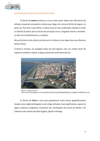 6
Formas de relevo no percurso entre Aveiro e Porto
O distrito de Aveiro localiza-se, na sua maior parte, abaixo dos 100 metros de
altitude, ocupando uma planície costeira que chega a ter cerca de 40 km de largura, na
parte sul. Para Este e para Norte, o relevo torna-se mais acidentado, subindo-se ainda
no distrito de Aveiro até às alturas das principais serras, chegando mesmo a estender-
se até à serra do Montemuro, a nordeste.
Na sua fronteira norte, Aveiro contata com o rio Douro e com alguns dos seus afluentes
(Arda e Paiva).
O litoral é arenoso, em paisagem típica de zona lagunar, com um cordão dunar de
espessura variável e separar as águas calmas da ria de Aveiro do mar.
O distrito do Porto é uma zona populacional muito densa, geograficamente
situada numa região privilegiada e sem atingir altitudes muito significativas, apesar de
alguns acidentes orográficos resultantes das ramificações das serras do Marão e da
Cabreira e dos montes de Santa Eugénia, Agrela e Valongo.
Figura 4 – Cidade de Aveiro
Fonte: http://1.bp.blogspot.com/-ShrdV2qCviA/US3VE7tQUJI/AAAAAAAAMLk/S_EedZRgV7U/s1600/Aveiro.JPG
 