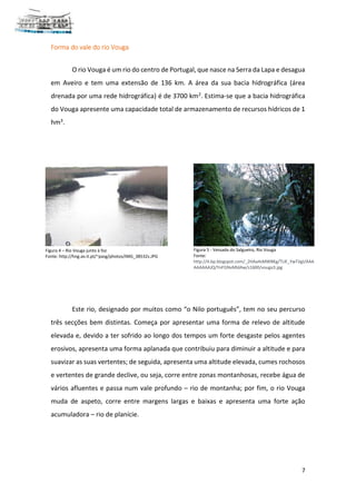 7
Forma do vale do rio Vouga
O rio Vouga é um rio do centro de Portugal, que nasce na Serra da Lapa e desagua
em Aveiro e tem uma extensão de 136 km. A área da sua bacia hidrográfica (área
drenada por uma rede hidrográfica) é de 3700 km2. Estima-se que a bacia hidrográfica
do Vouga apresente uma capacidade total de armazenamento de recursos hídricos de 1
hm3.
Este rio, designado por muitos como “o Nilo português”, tem no seu percurso
três secções bem distintas. Começa por apresentar uma forma de relevo de altitude
elevada e, devido a ter sofrido ao longo dos tempos um forte desgaste pelos agentes
erosivos, apresenta uma forma aplanada que contribuiu para diminuir a altitude e para
suavizar as suas vertentes; de seguida, apresenta uma altitude elevada, cumes rochosos
e vertentes de grande declive, ou seja, corre entre zonas montanhosas, recebe água de
vários afluentes e passa num vale profundo – rio de montanha; por fim, o rio Vouga
muda de aspeto, corre entre margens largas e baixas e apresenta uma forte ação
acumuladora – rio de planície.
Figura 4 – Rio Vouga junto à foz
Fonte: http://hng.av.it.pt/~pasg/photos/IMG_38532s.JPG
Figura 5 - Vessada do Salgueiro, Rio Vouga
Fonte:
http://4.bp.blogspot.com/_2HAa4sMWBKg/TUE_YwTJigI/AAA
AAAAAAJQ/YnFGNvMldAw/s1600/vouga3.jpg
 