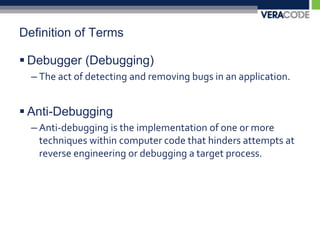 Definition of TermsDebugger (Debugging)The act of detecting and removing bugs in an application.Anti-DebuggingAnti-debugging is the implementation of one or more techniques within computer code that hinders attempts at reverse engineering or debugging a target process.