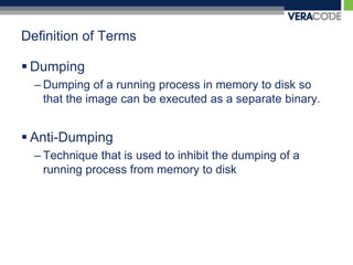 Definition of TermsDumpingDumping of a running process in memory to disk so that the image can be executed as a separate binary. Anti-DumpingTechnique that is used to inhibit the dumping of a running process from memory to disk