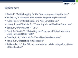 ReferencesBania, P, “Antidebugging for the (m)asses - protecting the env.”Brulez, N., “Crimeware Anti-Reverse Engineering Uncovered”“Lord Julus”, “Anti-Debugger and Anti-Emulator Lair”Liston, T., and Skoudis, E., “ Thwarting Virtual Machine Detection”Bania, P., “Playing with RTDSC”Quist, D., Smith, V., “Detecting the Presence of Virtual Machines Using the Local Data Table”Omella, A. A., “Methods for Virtual Machine Detection”Tariq, T. B., “Detecting Virtualization”Rutkowska, J., " Red Pill... or how to detect VMM using (almost) one CPU instruction”