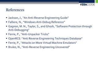 ReferencesJackson, J., “An Anti-Reverse Engineering Guide”Falliere, N., “Windows Anti-Debug Reference”Gagnon, M. N., Taylor, S., and Ghosh, “Software Protection through Anti-Debugging”Ferrie, P., “Anti-Unpacker Tricks”OpenRCE: “Anti Reverse Engineering Techniques Database”Ferrie, P., “Attacks on More Virtual Machine Emulators”Brulez, N., “Anti-Reverse Engineering Uncovered”