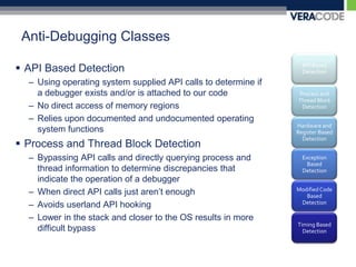 Anti-Debugging ClassesAPI Based DetectionUsing operating system supplied API calls to determine if a debugger exists and/or is attached to our codeNo direct access of memory regionsRelies upon documented and undocumented operating system functionsProcess and Thread Block DetectionBypassing API calls and directly querying process and thread information to determine discrepancies that indicate the operation of a debuggerWhen direct API calls just aren’t enoughAvoids userland API hookingLower in the stack and closer to the OS results in more difficult bypass