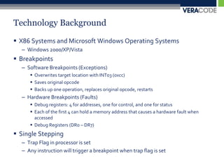 Technology BackgroundX86 Systems and Microsoft Windows Operating SystemsWindows 2000/XP/VistaBreakpointsSoftware Breakpoints (Exceptions)Overwrites target location with INT03 (0xcc)Saves original opcodeBacks up one operation, replaces original opcode, restartsHardware Breakpoints (Faults)Debug registers: 4 for addresses, one for control, and one for statusEach of the first 4 can hold a memory address that causes a hardware fault when accessedDebug Registers (DR0 – DR7)Single SteppingTrap Flag in processor is setAny instruction will trigger a breakpoint when trap flag is set