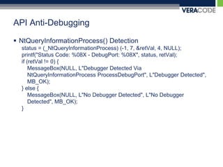 API Anti-DebuggingNtQueryInformationProcess() Detectionstatus = (_NtQueryInformationProcess) (-1, 7, &retVal, 4, NULL);printf("Status Code: %08X - DebugPort: %08X", status, retVal);if (retVal != 0) {MessageBox(NULL, L"Debugger Detected Via NtQueryInformationProcessProcessDebugPort", L"Debugger Detected", MB_OK);} else {MessageBox(NULL, L"No Debugger Detected", L"No Debugger Detected", MB_OK);}