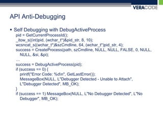 API Anti-DebuggingSelf Debugging with DebugActiveProcesspid = GetCurrentProcessId();_itow_s((int)pid, (wchar_t*)&pid_str, 8, 10);wcsncat_s((wchar_t*)&szCmdline, 64, (wchar_t*)pid_str, 4);success = CreateProcess(path, szCmdline, NULL, NULL, FALSE, 0, NULL, NULL, &si, &pi);… success = DebugActiveProcess(pid);if (success == 0) {printf("Error Code: %d\n", GetLastError());MessageBox(NULL, L"Debugger Detected - Unable to Attach", L"Debugger Detected", MB_OK);}if (success == 1) MessageBox(NULL, L"No Debugger Detected", L"No Debugger", MB_OK);