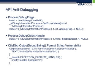 API Anti-DebuggingProcessDebugFlagshmod = LoadLibrary(L"ntdll.dll");_NtQueryInformationProcess = GetProcAddress(hmod, "NtQueryInformationProcess");status = (_NtQueryInformationProcess) (-1, 31, &debugFlag, 4, NULL);ProcessDebugObjectHandlestatus = (_NtQueryInformationProcess) (-1, 0x1e, &debugObject, 4, NULL);OllyDbg OutputDebugString() Format String VulnerabilityOutputDebugString(TEXT("%s%s%s%s%s%s%s%s%s%s%s"), TEXT("%s%s%s%s%s%s%s%s%s%s%s") );}__except (EXCEPTION_EXECUTE_HANDLER) {printf("Handled Exception\n");}